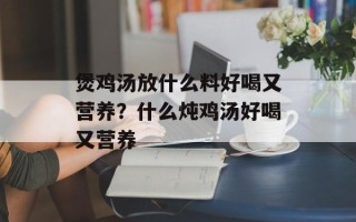 煲鸡汤放什么料好喝又营养？什么炖鸡汤好喝又营养