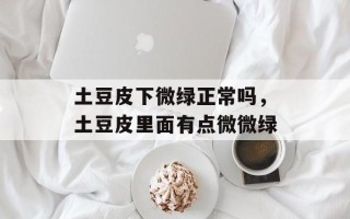 土豆皮下微绿正常吗，土豆皮里面有点微微绿