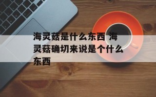 海灵菇是什么东西 海灵菇确切来说是个什么东西