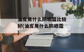 油皮用什么防晒霜比较好(油皮用什么防晒霜)