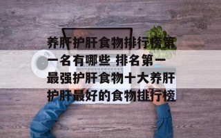 养肝护肝食物排行榜第一名有哪些 排名第一最强护肝食物十大养肝护肝最好的食物排行榜