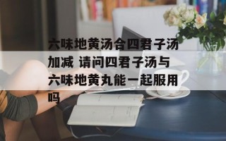 六味地黄汤合四君子汤加减 请问四君子汤与六味地黄丸能一起服用吗