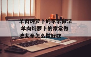羊肉炖萝卜的家常做法 羊肉炖萝卜的家常做法大全怎么做好吃