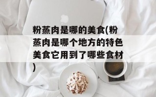 粉蒸肉是哪的美食(粉蒸肉是哪个地方的特色美食它用到了哪些食材)