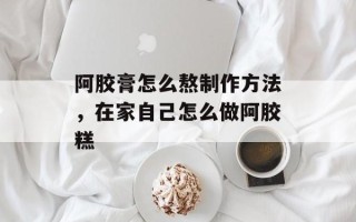 阿胶膏怎么熬制作方法，在家自己怎么做阿胶糕