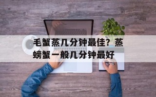 毛蟹蒸几分钟最佳？蒸螃蟹一般几分钟最好