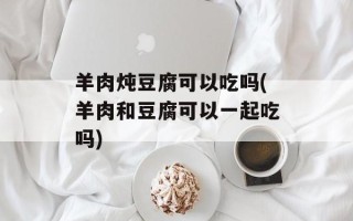 羊肉炖豆腐可以吃吗(羊肉和豆腐可以一起吃吗)
