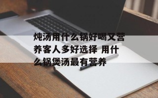 炖汤用什么锅好喝又营养客人多好选择 用什么锅煲汤最有营养