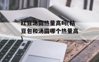 红豆汤圆热量高吗(粘豆包和汤圆哪个热量高)