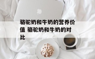 骆驼奶和牛奶的营养价值 骆驼奶和牛奶的对比