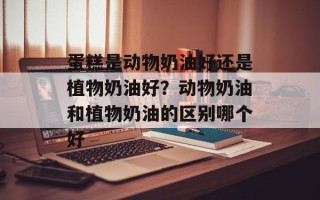 蛋糕是动物奶油好还是植物奶油好？动物奶油和植物奶油的区别哪个好