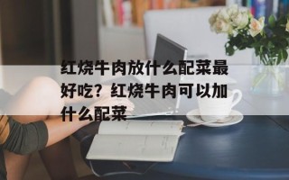 红烧牛肉放什么配菜最好吃？红烧牛肉可以加什么配菜