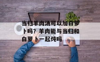 当归羊肉汤可以加白萝卜吗？羊肉能与当归和白萝卜一起炖吗