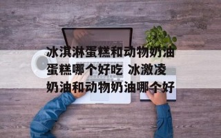 冰淇淋蛋糕和动物奶油蛋糕哪个好吃 冰激凌奶油和动物奶油哪个好