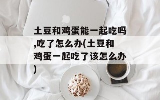土豆和鸡蛋能一起吃吗,吃了怎么办(土豆和鸡蛋一起吃了该怎么办)