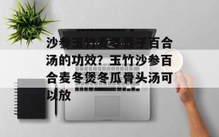 沙参玉竹麦冬莲子百合汤的功效？玉竹沙参百合麦冬煲冬瓜骨头汤可以放