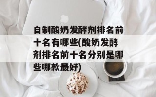 自制酸奶发酵剂排名前十名有哪些(酸奶发酵剂排名前十名分别是哪些哪款最好)