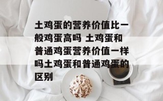 土鸡蛋的营养价值比一般鸡蛋高吗 土鸡蛋和普通鸡蛋营养价值一样吗土鸡蛋和普通鸡蛋的区别