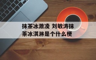 抹茶冰激凌 刘敏涛抹茶冰淇淋是个什么梗