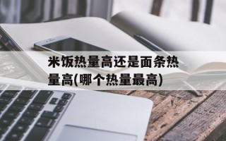 米饭热量高还是面条热量高(哪个热量最高)