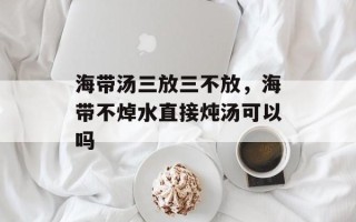 海带汤三放三不放，海带不焯水直接炖汤可以吗