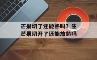 芒果切了还能熟吗？生芒果切开了还能放熟吗