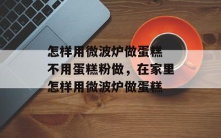 怎样用微波炉做蛋糕 不用蛋糕粉做，在家里怎样用微波炉做蛋糕