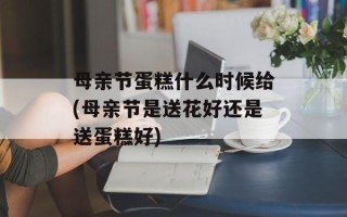 母亲节蛋糕什么时候给(母亲节是送花好还是送蛋糕好)