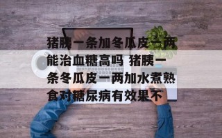猪胰一条加冬瓜皮一两能治血糖高吗 猪胰一条冬瓜皮一两加水煮熟食对糖尿病有效果不