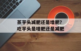 蒸芋头减肥还是增肥？吃芋头是增肥还是减肥