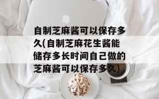 自制芝麻酱可以保存多久(自制芝麻花生酱能储存多长时间自己做的芝麻酱可以保存多久)