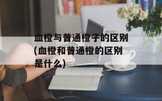 血橙与普通橙子的区别(血橙和普通橙的区别是什么)
