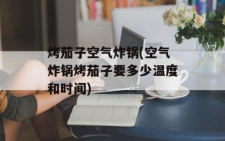 烤茄子空气炸锅(空气炸锅烤茄子要多少温度和时间)