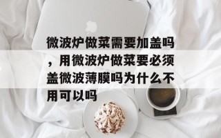 微波炉做菜需要加盖吗，用微波炉做菜要必须盖微波薄膜吗为什么不用可以吗
