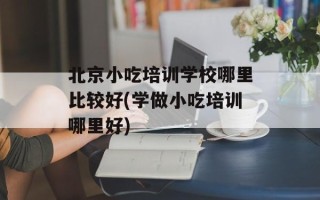 北京小吃培训学校哪里比较好(学做小吃培训哪里好)