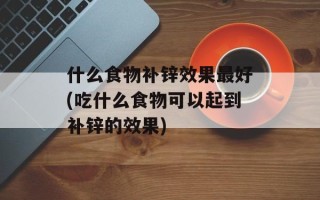 什么食物补锌效果最好(吃什么食物可以起到补锌的效果)