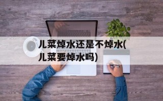 儿菜焯水还是不焯水(儿菜要焯水吗)