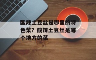 酸辣土豆丝是哪里的特色菜？酸辣土豆丝是哪个地方的菜