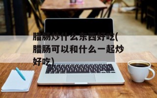 腊肠炒什么东西好吃(腊肠可以和什么一起炒好吃)