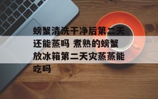 螃蟹清洗干净后第二天还能蒸吗 煮熟的螃蟹放冰箱第二天灾蒸蒸能吃吗