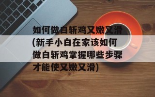 如何做白斩鸡又嫩又滑(新手小白在家该如何做白斩鸡掌握哪些步骤才能使又嫩又滑)