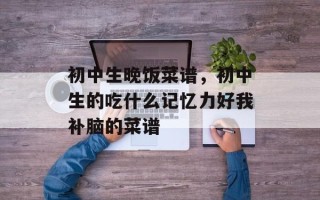 初中生晚饭菜谱，初中生的吃什么记忆力好我补脑的菜谱