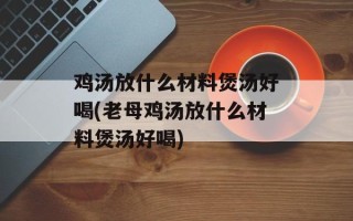 鸡汤放什么材料煲汤好喝(老母鸡汤放什么材料煲汤好喝)