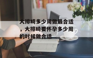 大排畸多少周做最合适，大排畸要怀孕多少周的时候做合适