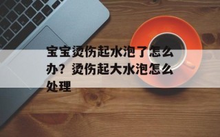 宝宝烫伤起水泡了怎么办？烫伤起大水泡怎么处理