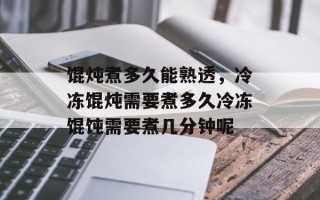 馄炖煮多久能熟透，冷冻馄炖需要煮多久冷冻馄饨需要煮几分钟呢