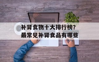补肾食物十大排行榜？最常见补肾食品有哪些