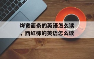 烤宽面条的英语怎么读，西红柿的英语怎么读
