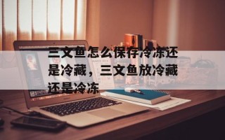 三文鱼怎么保存冷冻还是冷藏，三文鱼放冷藏还是冷冻