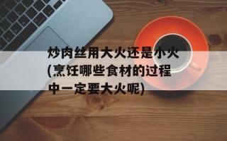 炒肉丝用大火还是小火(烹饪哪些食材的过程中一定要大火呢)